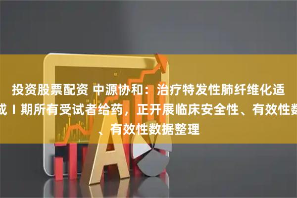 投资股票配资 中源协和：治疗特发性肺纤维化适应症完成Ⅰ期所有受试者给药，正开展临床安全性、有效性数据整理