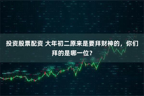 投资股票配资 大年初二原来是要拜财神的，你们拜的是哪一位？