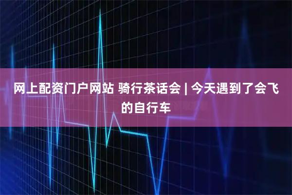 网上配资门户网站 骑行茶话会 | 今天遇到了会飞的自行车
