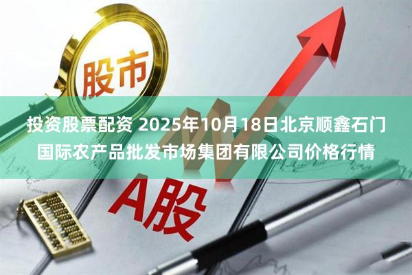 投资股票配资 2025年10月18日北京顺鑫石门国际农产品批发市场集团有限公司价格行情