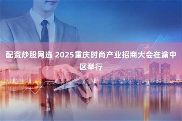 配资炒股网选 2025重庆时尚产业招商大会在渝中区举行