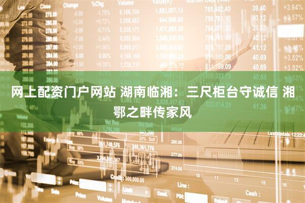 网上配资门户网站 湖南临湘：三尺柜台守诚信 湘鄂之畔传家风