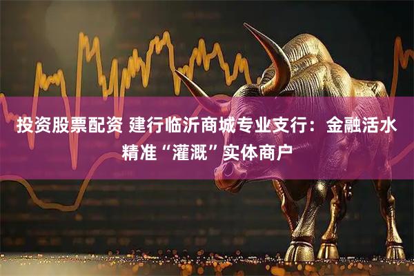 投资股票配资 建行临沂商城专业支行：金融活水精准“灌溉”实体商户