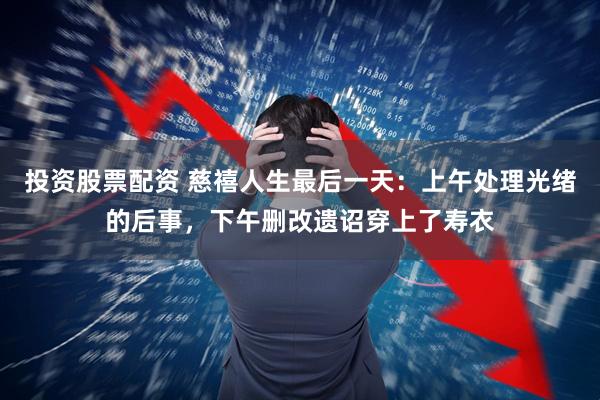 投资股票配资 慈禧人生最后一天：上午处理光绪的后事，下午删改遗诏穿上了寿衣